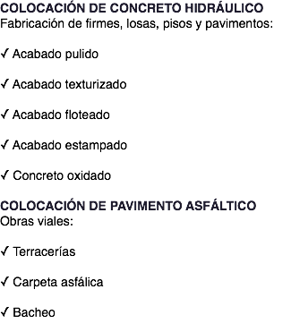 COLOCACIÓN DE CONCRETO HIDRÁULICO Fabricación de firmes, losas, pisos y pavimentos: ✓ Acabado pulido  ✓ Acabado texturizado  ✓ Acabado floteado  ✓ Acabado estampado  ✓ Concreto oxidado COLOCACIÓN DE PAVIMENTO ASFÁLTICO Obras viales: ✓ Terracerías  ✓ Carpeta asfálica  ✓ Bacheo