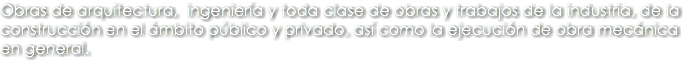 Obras de arquitectura, ingeniería y toda clase de obras y trabajos de la industria, de la construcción en el ámbito público y privado, así como la ejecución de obra mecánica en general.